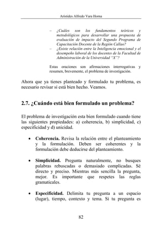 Arístides Alfredo Vara Horna
82
– ¿Cuáles son los fundamentos teóricos y
metodológicos para desarrollar una propuesta de
evaluación de impacto del Segundo Programa de
Capacitación Docente de la Región Callao?
– ¿Existe relación entre la Inteligencia emocional y el
desempeño laboral de los docentes de la Facultad de
Administración de la Universidad “X”?
Estas oraciones son afirmaciones interrogativas y
resumen, brevemente, el problema de investigación.
Ahora que ya tienes planteado y formulado tu problema, es
necesario revisar si está bien hecho. Veamos.
2.7. ¿Cuándo está bien formulado un problema?
El problema de investigación esta bien formulado cuando tiene
las siguientes propiedades: a) coherencia, b) simplicidad, c)
especificidad y d) unicidad.
• Coherencia. Revisa la relación entre el planteamiento
y la formulación. Deben ser coherentes y la
formulación debe deducirse del planteamiento.
• Simplicidad. Pregunta naturalmente, no busques
palabras rebuscadas o demasiado complicadas. Sé
directo y preciso. Mientras más sencilla la pregunta,
mejor. Es importante que respetes las reglas
gramaticales.
• Especificidad. Delimita tu pregunta a un espacio
(lugar), tiempo, contexto y tema. Si tu pregunta es
 