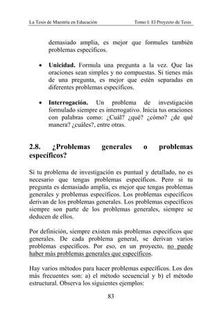 La Tesis de Maestría en Educación Tomo I: El Proyecto de Tesis
83
demasiado amplia, es mejor que formules también
problemas específicos.
• Unicidad. Formula una pregunta a la vez. Que las
oraciones sean simples y no compuestas. Si tienes más
de una pregunta, es mejor que estén separadas en
diferentes problemas específicos.
• Interrogación. Un problema de investigación
formulado siempre es interrogativo. Inicia tus oraciones
con palabras como: ¿Cuál? ¿qué? ¿cómo? ¿de qué
manera? ¿cuáles?, entre otras.
2.8. ¿Problemas generales o problemas
específicos?
Si tu problema de investigación es puntual y detallado, no es
necesario que tengas problemas específicos. Pero si tu
pregunta es demasiado amplia, es mejor que tengas problemas
generales y problemas específicos. Los problemas específicos
derivan de los problemas generales. Los problemas específicos
siempre son parte de los problemas generales, siempre se
deducen de ellos.
Por definición, siempre existen más problemas específicos que
generales. De cada problema general, se derivan varios
problemas específicos. Por eso, en un proyecto, no puede
haber más problemas generales que específicos.
Hay varios métodos para hacer problemas específicos. Los dos
más frecuentes son: a) el método secuencial y b) el método
estructural. Observa los siguientes ejemplos:
 