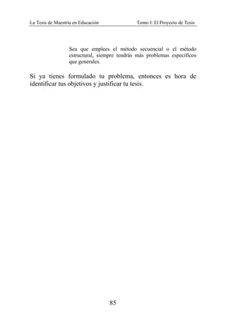 La Tesis de Maestría en Educación Tomo I: El Proyecto de Tesis
85
Sea que emplees el método secuencial o el método
estructural, siempre tendrás más problemas específicos
que generales.
Si ya tienes formulado tu problema, entonces es hora de
identificar tus objetivos y justificar tu tesis.
 