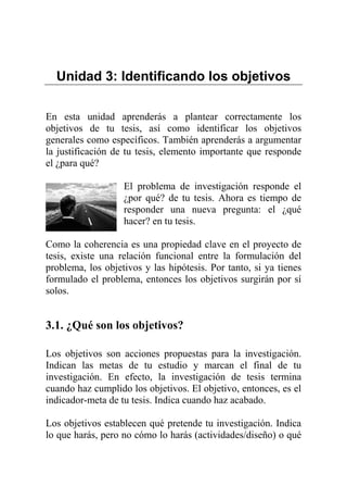 Unidad 3: Identificando los objetivos
En esta unidad aprenderás a plantear correctamente los
objetivos de tu tesis, así como identificar los objetivos
generales como específicos. También aprenderás a argumentar
la justificación de tu tesis, elemento importante que responde
el ¿para qué?
El problema de investigación responde el
¿por qué? de tu tesis. Ahora es tiempo de
responder una nueva pregunta: el ¿qué
hacer? en tu tesis.
Como la coherencia es una propiedad clave en el proyecto de
tesis, existe una relación funcional entre la formulación del
problema, los objetivos y las hipótesis. Por tanto, si ya tienes
formulado el problema, entonces los objetivos surgirán por sí
solos.
3.1. ¿Qué son los objetivos?
Los objetivos son acciones propuestas para la investigación.
Indican las metas de tu estudio y marcan el final de tu
investigación. En efecto, la investigación de tesis termina
cuando haz cumplido los objetivos. El objetivo, entonces, es el
indicador-meta de tu tesis. Indica cuando haz acabado.
Los objetivos establecen qué pretende tu investigación. Indica
lo que harás, pero no cómo lo harás (actividades/diseño) o qué
 