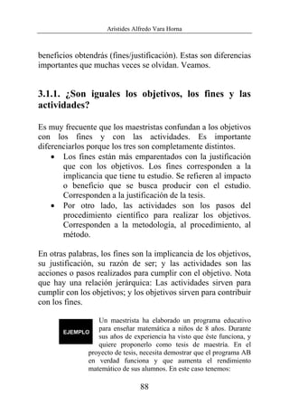 Arístides Alfredo Vara Horna
88
beneficios obtendrás (fines/justificación). Estas son diferencias
importantes que muchas veces se olvidan. Veamos.
3.1.1. ¿Son iguales los objetivos, los fines y las
actividades?
Es muy frecuente que los maestristas confundan a los objetivos
con los fines y con las actividades. Es importante
diferenciarlos porque los tres son completamente distintos.
• Los fines están más emparentados con la justificación
que con los objetivos. Los fines corresponden a la
implicancia que tiene tu estudio. Se refieren al impacto
o beneficio que se busca producir con el estudio.
Corresponden a la justificación de la tesis.
• Por otro lado, las actividades son los pasos del
procedimiento científico para realizar los objetivos.
Corresponden a la metodología, al procedimiento, al
método.
En otras palabras, los fines son la implicancia de los objetivos,
su justificación, su razón de ser; y las actividades son las
acciones o pasos realizados para cumplir con el objetivo. Nota
que hay una relación jerárquica: Las actividades sirven para
cumplir con los objetivos; y los objetivos sirven para contribuir
con los fines.
Un maestrista ha elaborado un programa educativo
para enseñar matemática a niños de 8 años. Durante
sus años de experiencia ha visto que éste funciona, y
quiere proponerlo como tesis de maestría. En el
proyecto de tesis, necesita demostrar que el programa AB
en verdad funciona y que aumenta el rendimiento
matemático de sus alumnos. En este caso tenemos:
 