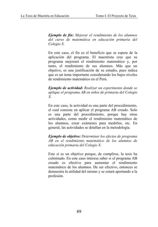 La Tesis de Maestría en Educación Tomo I: El Proyecto de Tesis
89
Ejemplo de fin: Mejorar el rendimiento de los alumnos
del curso de matemática en educación primaria del
Colegio X.
En este caso, el fin es el beneficio que se espera de la
aplicación del programa. El maestrista cree que su
programa mejorará el rendimiento matemático y, por
tanto, el rendimiento de sus alumnos. Más que un
objetivo, es una justificación de su estudio, pues indica
que es un tema importante considerando los bajos niveles
de rendimiento matemático en el Perú.
Ejemplo de actividad: Realizar un experimento donde se
aplique el programa AB en niños de primaria del Colegio
X.
En este caso, la actividad es una parte del procedimiento,
el cual consiste en aplicar el programa AB creado. Solo
es una parte del procedimiento, porque hay otras
actividades, como medir el rendimiento matemático de
los alumnos, crear exámenes para medirlos, etc. En
general, las actividades se detallan en la metodología.
Ejemplo de objetivo: Determinar los efectos de programa
AB en el rendimiento matemático de los alumnos de
educación primaria del Colegio X.
Este sí es un objetivo porque, de cumplirse, la tesis ha
culminado. En este caso interesa saber si el programa AB
creado es efectivo para aumentar el rendimiento
matemático de los alumnos. De ser efectivo, entonces se
demuestra la utilidad del mismo y se estará aportando a la
profesión.
 