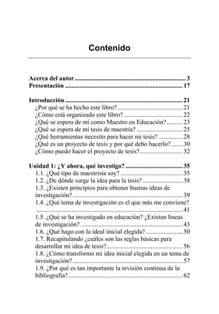 Contenido
Acerca del autor......................................................................3
Presentación ..........................................................................17
Introducción..........................................................................21
¿Por qué se ha hecho este libro?.........................................21
¿Cómo está organizado este libro? .....................................22
¿Qué se espera de mí como Maestro en Educación?..........23
¿Qué se espera de mi tesis de maestría? .............................25
¿Qué herramientas necesito para hacer mi tesis? ...............28
¿Qué es un proyecto de tesis y por qué debo hacerlo? .......30
¿Cómo puedo hacer el proyecto de tesis?...........................32
Unidad 1: ¿Y ahora, qué investigo?....................................35
1.1. ¿Qué tipo de maestrista soy? .......................................35
1.2. ¿De dónde surge la idea para la tesis? .........................38
1.3. ¿Existen principios para obtener buenas ideas de
investigación? .....................................................................39
1.4. ¿Qué tema de investigación es el que más me conviene?
............................................................................................41
1.5. ¿Qué se ha investigado en educación? ¿Existen líneas
de investigación? ................................................................43
1.6. ¿Qué hago con la ideal inicial elegida? .......................50
1.7. Recapitulando ¿cuáles son las reglas básicas para
desarrollar mi idea de tesis?................................................56
1.8. ¿Cómo transformo mi idea inicial elegida en un tema de
investigación? .....................................................................57
1.9. ¿Por qué es tan importante la revisión continua de la
bibliografía?........................................................................62
 