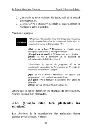 La Tesis de Maestría en Educación Tomo I: El Proyecto de Tesis
91
2. ¿En quién se va a realizar? Es decir, cuál es la unidad
de observación.
3. ¿Dónde se va a efectuar? Es decir, el lugar a donde se
va llevar a cabo el estudio.
Veamos el ejemplo:
“Determinar la relación entre la Inteligencia emocional
y el desempeño laboral de los docentes de la Facultad de
Administración de la Universidad “X”.
¿Qué se va a hacer? Determinar la relación entre
inteligencia emocional y desempeño laboral.
¿En quién se va a realizar? En docentes universitarios.
¿Dónde se va a efectuar? En la Facultad de
Administración de la Universidad X.
“Determinar los efectos de programa AB en el
rendimiento matemático de los alumnos de 5° grado de
educación primaria del Colegio X”.
¿Qué se va a hacer? Determinar los efectos del
programa AB en el rendimiento matemático.
¿En quién se va a realizar? En alumnos de 5° grado de
primaria.
¿Dónde se va a efectuar? En el Colegio X.
Ahora que ya sabes identificar los objetivos de investigación,
veamos si están bien planteados.
3.1.3. ¿Cuándo están bien planteados los
objetivos?
Los objetivos de la investigación bien redactados tienen
algunas peculiaridades. Veamos:
 