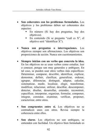Arístides Alfredo Vara Horna
92
• Son coherentes con los problemas formulados. Los
objetivos y los problemas deben ser coherentes dos
aspectos:
En número (Si hay dos preguntas, hay dos
objetivos).
En contenido (Si se pregunta “cuál es X”, el
objetivo será “identificar X”).
• Nunca son preguntas o interrogaciones. Los
objetivos siempre son afirmaciones. Los objetivos son
proposiciones de acción. Nunca son cuestionamientos.
• Siempre inician con un verbo que concreta la idea.
En los objetivos no se usan verbos como estudiar, leer
o conocer, porque son muy generales y ambiguos. En
tal caso, se pueden usar otros verbos más específicos:
Determinar, comparar, describir, identificar, explicar,
demostrar, definir, clasificar, generalizar, ordenar,
agrupar, diferenciar, distinguir, adaptar, calcular,
sistematizar, medir, localizar, elegir, transformar,
modificar, relacionar, utilizar, descifrar, descomponer,
detectar, diseñar, desarrollar, extender, reconstruir,
especificar, interpretar, organizar, formular, componer,
integrar, constatar, examinar, verificar, proponer,
caracterizar, entre otros.
• Son congruentes entre sí. Los objetivos no se
contradicen unos con otros. Revisa siempre la
coherencia entre ellos.
• Son claros. Los objetivos no son ambiguos, se
entienden con facilidad. Un objetivo bien formulado es
 