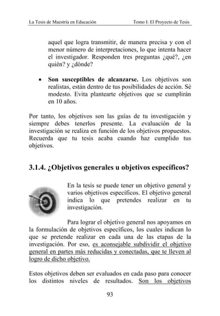 La Tesis de Maestría en Educación Tomo I: El Proyecto de Tesis
93
aquel que logra transmitir, de manera precisa y con el
menor número de interpretaciones, lo que intenta hacer
el investigador. Responden tres preguntas ¿qué?, ¿en
quién? y ¿dónde?
• Son susceptibles de alcanzarse. Los objetivos son
realistas, están dentro de tus posibilidades de acción. Sé
modesto. Evita plantearte objetivos que se cumplirán
en 10 años.
Por tanto, los objetivos son las guías de tu investigación y
siempre debes tenerlos presente. La evaluación de la
investigación se realiza en función de los objetivos propuestos.
Recuerda que tu tesis acaba cuando haz cumplido tus
objetivos.
3.1.4. ¿Objetivos generales u objetivos específicos?
En la tesis se puede tener un objetivo general y
varios objetivos específicos. El objetivo general
indica lo que pretendes realizar en tu
investigación.
Para lograr el objetivo general nos apoyamos en
la formulación de objetivos específicos, los cuales indican lo
que se pretende realizar en cada una de las etapas de la
investigación. Por eso, es aconsejable subdividir el objetivo
general en partes más reducidas y conectadas, que te lleven al
logro de dicho objetivo.
Estos objetivos deben ser evaluados en cada paso para conocer
los distintos niveles de resultados. Son los objetivos
 