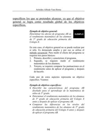 Arístides Alfredo Vara Horna
94
específicos los que se pretenden alcanzar, ya que el objetivo
general se logra como resultado global de los objetivos
específicos.
Ejemplo de objetivo general:
Determinar los efectos de programa AB en
el rendimiento matemático de los alumnos
de 5° grado de educación primaria del
Colegio X.
En este caso, el objetivo general no se puede realizar por
sí sólo. Es demasiado amplio y por eso se utiliza el
método secuencial. Para medir el efecto del programa se
requiere tres pasos básicos:
1. Primero, describir y caracterizar el programa.
2. Segundo, se requiere medir el rendimiento
matemático de los alumnos.
3. Tercero, se requiere comparar las puntuaciones en el
rendimiento antes de aplicar el programa y después
de hacerlo.
Cada uno de estos aspectos representa un objetivo
específico. Veamos:
Ejemplo de objetivos específicos:
• Describir las características del programa AB
diseñado para el aprendizaje de la matemática de
niños de 5° grado.
• Determinar el rendimiento matemático de los alumnos
de 5° grado de educación primaria del Colegio X
antes y después de aplicar el programa AB.
• Comparar las diferencias en los niveles del
rendimiento matemático de los alumnos de 5° grado
de educación primaria del Colegio X antes y después
de aplicar el programa AB.
 