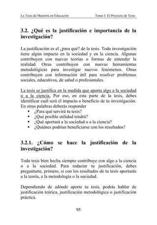 La Tesis de Maestría en Educación Tomo I: El Proyecto de Tesis
95
3.2. ¿Qué es la justificación e importancia de la
investigación?
La justificación es el ¿para qué? de la tesis. Toda investigación
tiene algún impacto en la sociedad y en la ciencia. Algunas
contribuyen con nuevas teorías o formas de entender la
realidad. Otras contribuyen con nuevas herramientas
metodológicas para investigar nuevos fenómenos. Otras
contribuyen con información útil para resolver problemas
sociales, educativos, de salud o profesionales.
La tesis se justifica en la medida que aporta algo a la sociedad
o a la ciencia. Por eso, en esta parte de la tesis, debes
identificar cuál será el impacto o beneficio de tu investigación.
En otras palabras deberás responder
¿Para qué servirá tu tesis?
¿Qué posible utilidad tendrá?
¿Qué aportará a la sociedad o a la ciencia?
¿Quiénes podrían beneficiarse con los resultados?
3.2.1. ¿Cómo se hace la justificación de la
investigación?
Toda tesis bien hecha siempre contribuye con algo a la ciencia
o a la sociedad. Para redactar tu justificación, debes
preguntarte, primero, si con los resultados de tu tesis aportarás
a la teoría, a la metodología o la sociedad.
Dependiendo de adónde aporte tu tesis, podrás hablar de
justificación teórica, justificación metodológica o justificación
práctica.
 