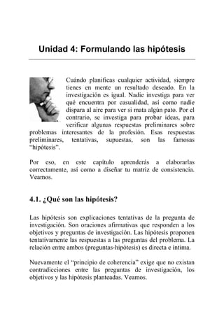 Unidad 4: Formulando las hipótesis
Cuándo planificas cualquier actividad, siempre
tienes en mente un resultado deseado. En la
investigación es igual. Nadie investiga para ver
qué encuentra por casualidad, así como nadie
dispara al aire para ver si mata algún pato. Por el
contrario, se investiga para probar ideas, para
verificar algunas respuestas preliminares sobre
problemas interesantes de la profesión. Esas respuestas
preliminares, tentativas, supuestas, son las famosas
“hipótesis”.
Por eso, en este capítulo aprenderás a elaborarlas
correctamente, así como a diseñar tu matriz de consistencia.
Veamos.
4.1. ¿Qué son las hipótesis?
Las hipótesis son explicaciones tentativas de la pregunta de
investigación. Son oraciones afirmativas que responden a los
objetivos y preguntas de investigación. Las hipótesis proponen
tentativamente las respuestas a las preguntas del problema. La
relación entre ambos (preguntas-hipótesis) es directa e íntima.
Nuevamente el “principio de coherencia” exige que no existan
contradicciones entre las preguntas de investigación, los
objetivos y las hipótesis planteadas. Veamos.
 