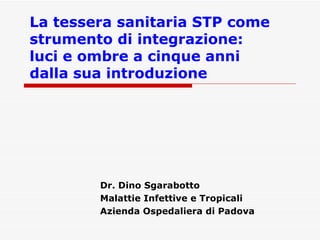La tessera sanitaria STP come strumento di integrazione:  luci e ombre a cinque anni  dalla sua introduzione Dr. Dino Sgarabotto Malattie Infettive e Tropicali Azienda Ospedaliera di Padova 