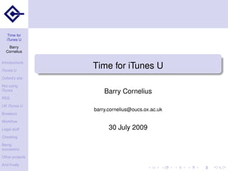 Time for
   iTunes U
   Barry
  Cornelius

Introductions

iTunes U
                 Time for iTunes U
Oxford’s site

Not using
iTunes               Barry Cornelius
RSS

UK iTunes U
                 barry.cornelius@oucs.ox.ac.uk
Breakout

Workﬂow

Legal stuff            30 July 2009
Checking

Being
successful

Other projects

And ﬁnally
 
