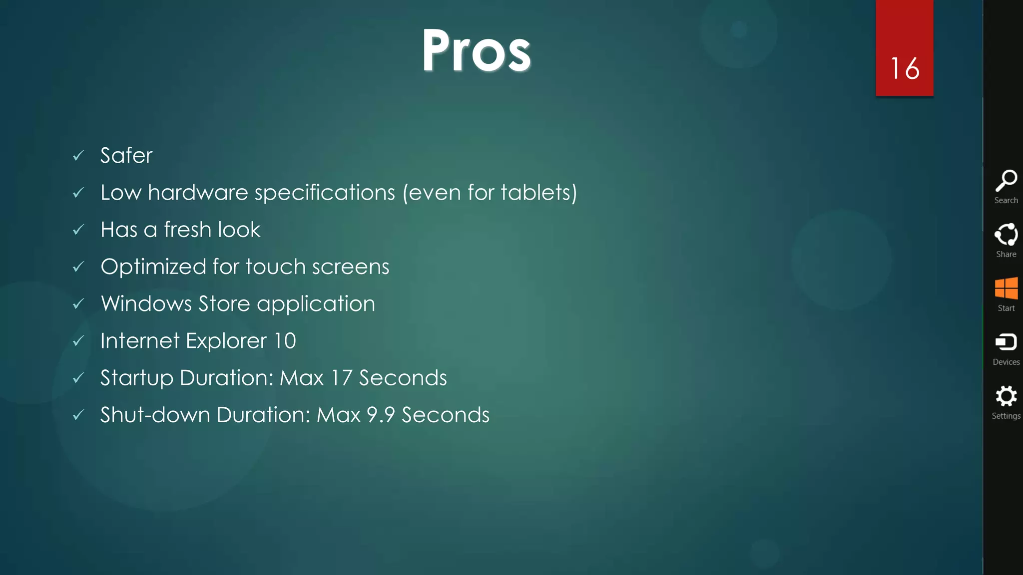 Pros               16

   Safer
   Low hardware specifications (even for tablets)
   Has a fresh look
   Optimized for touch screens
   Windows Store application
   Internet Explorer 10
   Startup Duration: Max 17 Seconds
   Shut-down Duration: Max 9.9 Seconds
 