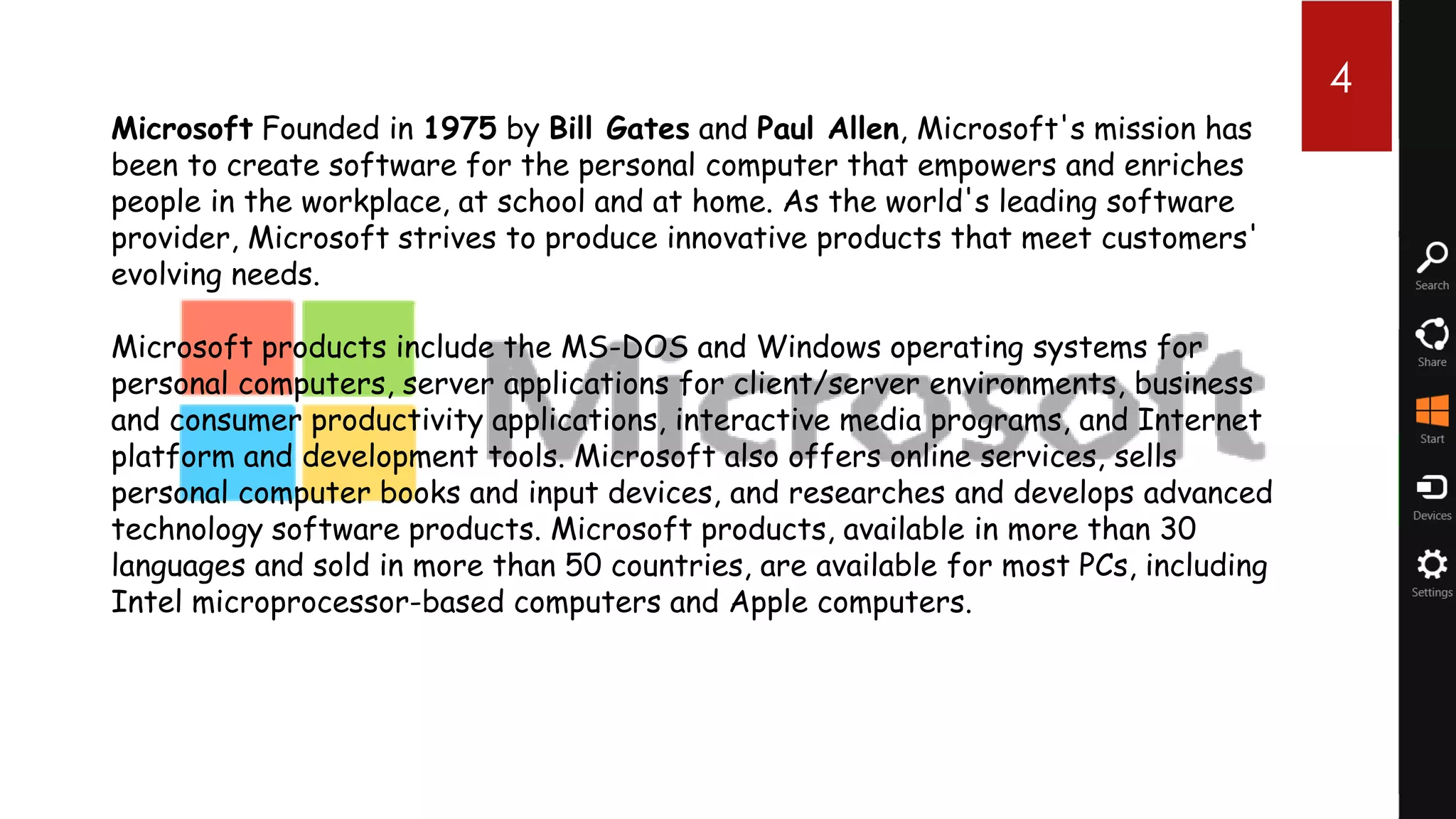 4 4
Microsoft Founded in 1975 by Bill Gates and Paul Allen, Microsoft's mission has
been to create software for the personal computer that empowers and enriches
people in the workplace, at school and at home. As the world's leading software
provider, Microsoft strives to produce innovative products that meet customers'
evolving needs.

Microsoft products include the MS-DOS and Windows operating systems for
personal computers, server applications for client/server environments, business
and consumer productivity applications, interactive media programs, and Internet
platform and development tools. Microsoft also offers online services, sells
personal computer books and input devices, and researches and develops advanced
technology software products. Microsoft products, available in more than 30
languages and sold in more than 50 countries, are available for most PCs, including
Intel microprocessor-based computers and Apple computers.
 