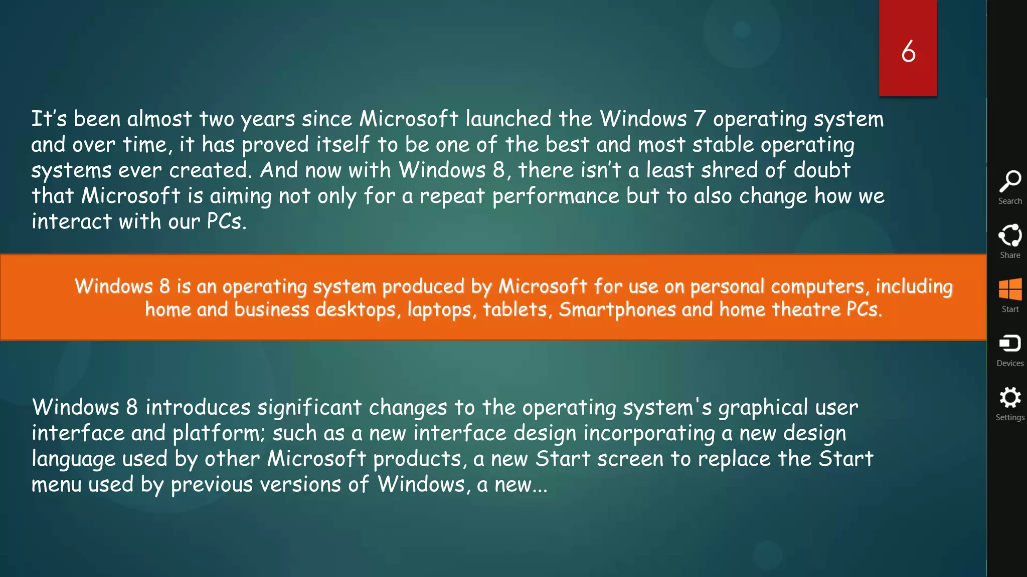 6

It’s been almost two years since Microsoft launched the Windows 7 operating system
and over time, it has proved itself to be one of the best and most stable operating
systems ever created. And now with Windows 8, there isn’t a least shred of doubt
that Microsoft is aiming not only for a repeat performance but to also change how we
interact with our PCs.

    Windows 8 is an operating system produced by Microsoft for use on personal computers, including
          home and business desktops, laptops, tablets, Smartphones and home theatre PCs.




Windows 8 introduces significant changes to the operating system's graphical user
interface and platform; such as a new interface design incorporating a new design
language used by other Microsoft products, a new Start screen to replace the Start
menu used by previous versions of Windows, a new...
 