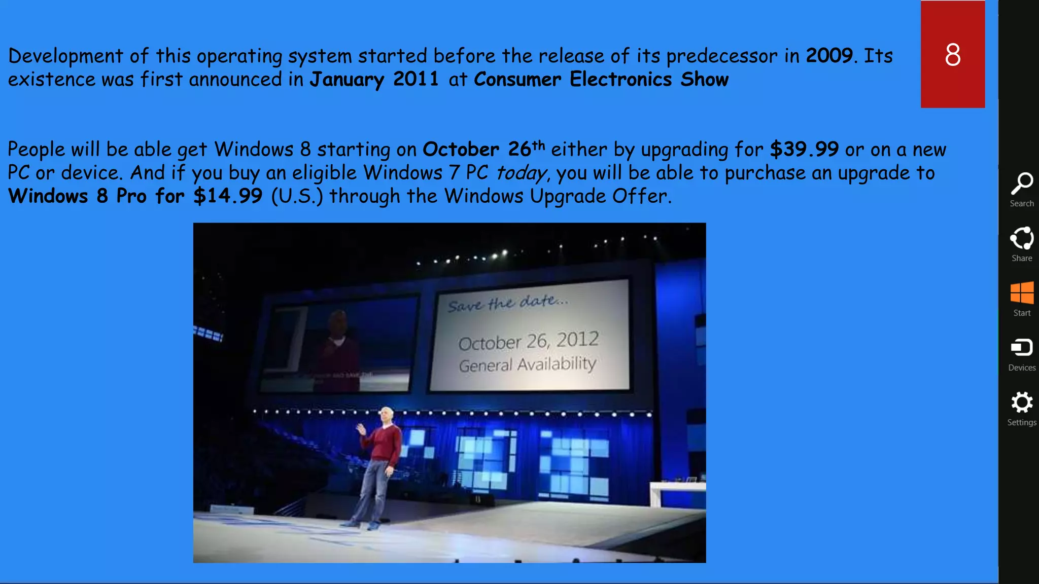 Development of this operating system started before the release of its predecessor in 2009. Its       8
existence was first announced in January 2011 at Consumer Electronics Show


People will be able get Windows 8 starting on October 26th either by upgrading for $39.99 or on a new
PC or device. And if you buy an eligible Windows 7 PC today, you will be able to purchase an upgrade to
Windows 8 Pro for $14.99 (U.S.) through the Windows Upgrade Offer.
 