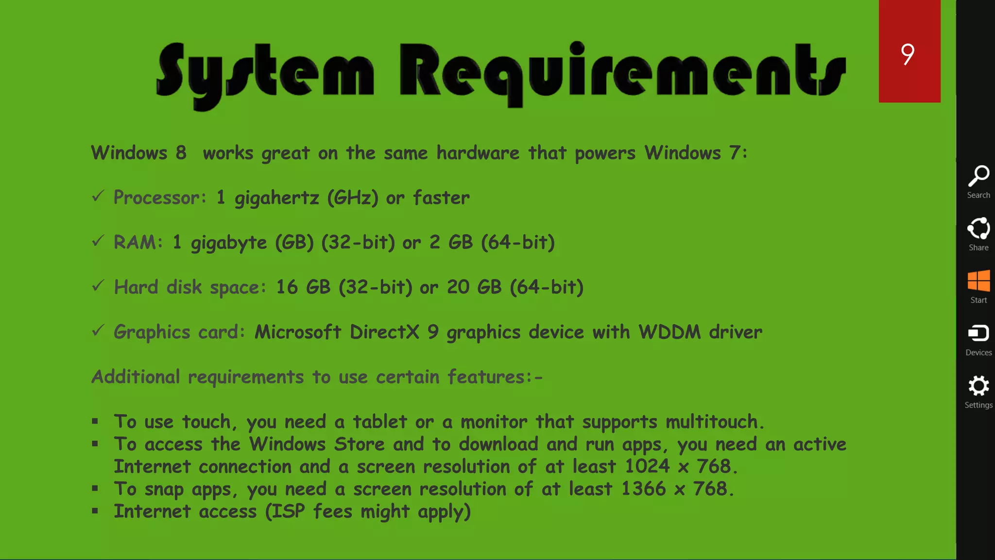 9


Windows 8 works great on the same hardware that powers Windows 7:

 Processor: 1 gigahertz (GHz) or faster

 RAM: 1 gigabyte (GB) (32-bit) or 2 GB (64-bit)

 Hard disk space: 16 GB (32-bit) or 20 GB (64-bit)

 Graphics card: Microsoft DirectX 9 graphics device with WDDM driver

Additional requirements to use certain features:-

 To use touch, you need a tablet or a monitor that supports multitouch.
 To access the Windows Store and to download and run apps, you need an active
  Internet connection and a screen resolution of at least 1024 x 768.
 To snap apps, you need a screen resolution of at least 1366 x 768.
 Internet access (ISP fees might apply)
 