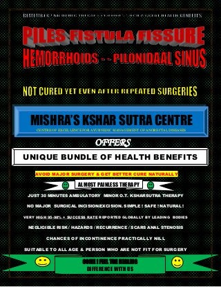 MISHRA’S KSHAR SUTRA CENTRE
CENTRE OF EXCELLENCE FOR AYURVEDIC MANAGEMENT OF ANORECTAL DISEASES

OFFERS
UNIQUE BUNDLE OF HEALTH BENEFITS
AVOID MAJOR SURGERY & GET BETTER CURE NATURALLY

ALMOST PAINLESS THERAPY
JUST 30 MINUTES AMBULATORY MINOR O.T. KSHARSUTRA THERAPY
NO MAJOR SURGICAL INCISION/EXCISION. SIMPLE ! SAFE ! NATURAL !
VERY HIGH 95-98% + SUCCESS RATE REPORTED GLOBALLY BY LEADING BODIES

NEGLIGIBLE RISK / HAZARDS / RECURRENCE / SCARS ANAL STENOSIS

CHANCES OF INCONTINENCE PRACTICALLY NILL
SUITABLE TO ALL AGE & PERSON WHO ARE NOT FIT FOR SURGERY
CALL US +91-8587067685 | THE HEALING
COME ! FEEL pilestherapy@gmail.com
www.facebook.com/mishra.ksharsutra
DIFFERENCE WITH US
http://drmishraksharsutra.wix.com/mishraksharsutra

 