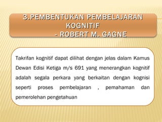 Takrifan kognitif dapat dilihat dengan jelas dalam Kamus
Dewan Edisi Ketiga m/s 691 yang menerangkan kognitif
adalah segala perkara yang berkaitan dengan kognisi
seperti proses pembelajaran , pemahaman dan
pemerolehan pengetahuan
3.PEMBENTUKAN PEMBELAJARAN3.PEMBENTUKAN PEMBELAJARAN
KOGNITIFKOGNITIF
- ROBERT M. GAGNE- ROBERT M. GAGNE
 