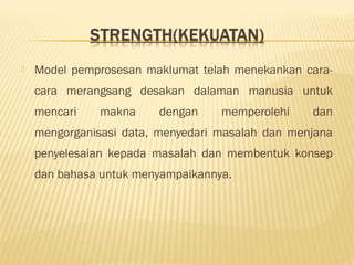  Model pemprosesan maklumat telah menekankan cara-
cara merangsang desakan dalaman manusia untuk
mencari makna dengan memperolehi dan
mengorganisasi data, menyedari masalah dan menjana
penyelesaian kepada masalah dan membentuk konsep
dan bahasa untuk menyampaikannya.
 