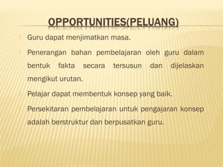  Guru dapat menjimatkan masa.
 Penerangan bahan pembelajaran oleh guru dalam
bentuk fakta secara tersusun dan dijelaskan
mengikut urutan.
 Pelajar dapat membentuk konsep yang baik.
 Persekitaran pembelajaran untuk pengajaran konsep
adalah berstruktur dan berpusatkan guru.
 