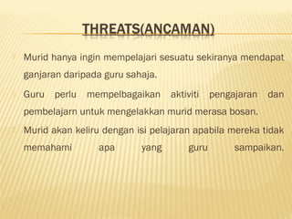  Murid hanya ingin mempelajari sesuatu sekiranya mendapat
ganjaran daripada guru sahaja.
 Guru perlu mempelbagaikan aktiviti pengajaran dan
pembelajarn untuk mengelakkan murid merasa bosan.
 Murid akan keliru dengan isi pelajaran apabila mereka tidak
memahami apa yang guru sampaikan.
 