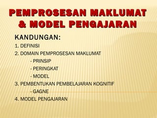 PEMPROSESAN MAKLUMATPEMPROSESAN MAKLUMAT
& MODEL PENGAJARAN& MODEL PENGAJARAN
KANDUNGAN:
1. DEFINISI
2. DOMAIN PEMPROSESAN MAKLUMAT
- PRINSIP
- PERINGKAT
- MODEL
3. PEMBENTUKAN PEMBELAJARAN KOGNITIF
- GAGNE
4. MODEL PENGAJARAN
 