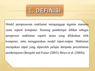 1. DEFINISI1. DEFINISI
Model pemprosesan maklumat menganggap ingatan manusia
sama seperti komputer. Seorang pembelajar dilihat sebagai
pemproses maklumat seperti mana yang dilakukan oleh
komputer, iaitu menggunakan model input-output. Maklumat
merupakan input yang diperoleh pelajar daripada persekitaran
pembelajaran (Borgatti and Foster (2003); Brass et al. (2004)).
 