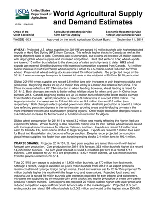 ISSN: 1554-9089 
World Agricultural Supply 
and Demand Estimates 
Office of the 
Chief Economist 
Agricultural Marketing Service 
Farm Service Agency 
Economic Research Service 
Foreign Agricultural Service 
WASDE - 533 Approved by the World Agricultural Outlook Board September 11, 2014 
WHEAT: Projected U.S. wheat supplies for 2014/15 are raised 10 million bushels with higher expected 
imports of Hard Red Spring (HRS) from Canada. This reflects higher stocks in Canada as well as the 
strong shipment pace to date. Domestic use is unchanged, but exports are lowered 25 million bushels 
with larger global wheat supplies and increased competition. Hard Red Winter (HRW) wheat exports 
are lowered 15 million bushels due to the slow pace of sales and shipments to date. HRS wheat 
exports are lowered 10 million bushels with increased competition expected from Canada. A 5-million-bushel 
increase in Soft Red Winter wheat exports is offset by a 5-million-bushel reduction for White 
wheat. Projected all wheat ending stocks are raised 35 million bushels. The projected range for the 
2014/15 season-average farm price is lowered 40 cents at the midpoint to $5.50 to $6.30 per bushel. 
Global 2014/15 wheat supplies are raised 6.6 million tons with increases in both beginning stocks and 
production. Beginning stocks are up 2.8 million tons led by a 2-million-ton increase for China. The 
China increase reflects a 2013/14 reduction in wheat feeding; however, wheat feeding is raised for 
2014/15. Both changes are made to better reflect relative prices for wheat and corn in China since 
summer 2013. Canada beginning stocks are up 0.8 million tons reflecting the latest stocks estimate 
from Statistics Canada. World production is raised 3.9 million tons to a record 720.0 million. The 
largest production increases are for EU and Ukraine, up 3.1 million tons and 2.0 million tons, 
respectively. Both changes reflect updated government data. Australia production is down 0.5 million 
tons reflecting persistent dryness in the northeastern growing areas and developing dryness in the 
more important western and southeastern growing regions. Other major production changes include a 
0.4-million-ton increase for Morocco and a 1-million-ton reduction for Algeria. 
Global wheat consumption for 2014/15 is raised 3.2 million tons mostly reflecting the higher feed use 
expected for China. Wheat feeding is also raised 0.5 million tons for Iran. Global wheat trade is raised 
with the largest import increases for Algeria, Pakistan, and Iran. Exports are raised 1.0 million tons 
each for Canada, EU, and Ukraine all due to larger supplies. Exports are raised 0.5 million tons each 
for Brazil and Kazakhstan also because of large supplies. Despite record projected consumption, 
global wheat supplies rise faster than use, boosting ending stocks 3.4 million tons to 196.4 million. 
COARSE GRAINS: Projected 2014/15 U.S. feed grain supplies are raised this month with higher 
forecast corn production. Corn production for 2014/15 is forecast 363 million bushels higher at a record 
14,395 million bushels. The corn yield forecast is raised 4.3 bushels per acre to a record 171.7 
bushels. Corn supplies for 2014/15 are projected at 15,607 million bushels, up 826 million bushels 
from the previous record in 2013/14. 
Total 2014/15 corn usage is projected at 13,605 million bushels, up 170 million from last month. 
Although a record, usage is expected up just 5 million bushels from 2013/14 as export prospects 
remain constrained by large foreign carryin stocks. Feed and residual use for 2014/15 is projected 75 
million bushels higher this month with the larger crop and lower prices. Projected food, seed, and 
industrial use is raised 70 million bushels with increases expected for both ethanol and sweeteners. 
Increases are supported by the reduced corn price outlook and higher production of these corn-based 
products in recent months. Corn exports are projected 25 million bushels higher with lower prices and 
reduced competition expected from South America later in the marketing year. Projected U.S. corn 
ending stocks are raised 194 million bushels to 2,002 million and would be the highest since 2004/05. 
 