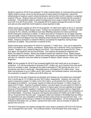 WASDE-535-2 
Sorghum exports for 2014/15 are projected 10 million bushels higher on continued strong demand. 
Higher sorghum prices, driven by the strong pace of export sales and shipments, reduce the 
attractiveness of sorghum used in ethanol production and drive this month’s reduction in projected 
sorghum FSI use. Sorghum feed and residual use is raised 5 million bushels with the increase in 
production. The projected sorghum season-average farm price range is raised 20 cents on each 
end to $3.15 to $3.75 per bushel. The projected 2014/15 season-average farm prices for barley 
and oats are also raised this month based on prices reported to date. 
Global coarse grain supplies for 2014/15 are projected 1.6 million tons higher as the U.S. reduction 
is more than offset by higher foreign output. Foreign corn production is raised 1.4 million tons with 
increases for EU, Ukraine, and Mexico more than offsetting reductions for China and Kenya. 
World mixed grain production is raised 1.3 million tons with an increase for EU on higher reported 
area and yields, mostly in Poland and Germany. World barley output is raised 0.6 million tons with 
increases for EU and Algeria more than offsetting small reductions for Kazakhstan and the United 
States. Sorghum production is raised for Mexico, but lowered for Argentina, leaving foreign 
production up slightly. Rye production is lowered for EU. 
Global coarse grain consumption for 2014/15 is lowered 1.1 million tons. Corn use is lowered for 
China, but raised for EU, Ukraine, and Mexico. Barley feed use is raised for China, but lowered for 
Ukraine. Sorghum use is raised for Mexico and China. Corn imports are lowered for EU, China, 
and Japan, but raised for Iran and South Korea. Corn exports are lowered for Argentina and 
Brazil, but raised for Ukraine. Barley and sorghum imports are raised for China. Barley exports 
are raised for Canada and Ukraine. World corn ending stocks are projected 0.9 million tons higher 
with the U.S. reduction more than offset by increases for Mexico, Brazil, Ukraine, China, and 
Argentina. 
RICE: All rice supplies for 2014/15 are increased slightly from last month due to an increase in 
production. U.S. all rice production is forecast at 221.1 million cwt, up 0.2 percent from last month 
due to an increase in yield. Average all rice yield is estimated at 7,597 pounds per acre, up 13 
pounds per acre from a month ago. Harvested area is unchanged at 2.91 million acres. Long-grain 
rice production is up 0.2 million cwt to 160.3 million, and combined medium- and short-grain 
rice production is raised 0.1 million cwt to 60.8 million cwt. 
On the 2014/15 use side, forecast all rice domestic and residual use and exports are unchanged 
from a month ago at 131.0 million cwt and 102.0 million, respectively. However, the rough rice 
export component is raised 1.0 million cwt to 35.0 million, up 22 percent from the prior year, and 
the largest since 2009/10. Conversely, exports of milled rice are lowered 1.0 million (rough-rice 
basis) to 67.0 million. Exports of combined medium- and short-grain rice are raised 2.0 million to 
34.0 million, up 10 percent from 2013/14. Exports of medium-grain rice are expected to be larger 
because of forecast tighter supplies in Australia, and a change in the export policy in Egypt that 
likely will constrain exports. Australia and Egypt are two principal medium-grain rice competitors of 
the United States. Conversely, long-grain rice exports are lowered 2.0 million cwt to 68.0 million, 
still up 10 percent from the prior year. Long-grain milled rice markets in the Middle East and Africa 
are expected to be very competitive and likely will favor lower-priced rice sourced from Asia. U.S. 
long-grain exports will be strong to markets in the Western Hemisphere. All rice ending stocks are 
forecast at 40.9 million cwt, up nearly 1 percent from last month, and an increase of nearly 29 
percent from 2013/14. 
The 2014/15 long-grain rice season-average farm price range is projected at $12.20 to $13.20 per 
cwt, unchanged from last month. The combined medium- and short-grain farm price range is 
 