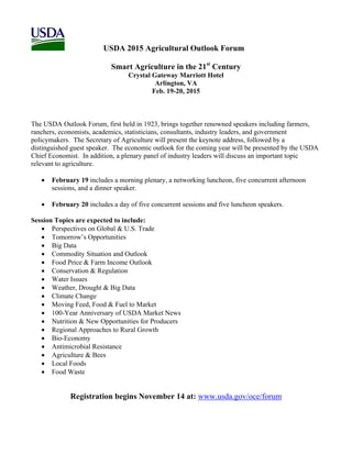 USDA 2015 Agricultural Outlook Forum 
Smart Agriculture in the 21st Century 
Crystal Gateway Marriott Hotel 
Arlington, VA 
Feb. 19-20, 2015 
The USDA Outlook Forum, first held in 1923, brings together renowned speakers including farmers, 
ranchers, economists, academics, statisticians, consultants, industry leaders, and government 
policymakers. The Secretary of Agriculture will present the keynote address, followed by a 
distinguished guest speaker. The economic outlook for the coming year will be presented by the USDA 
Chief Economist. In addition, a plenary panel of industry leaders will discuss an important topic 
relevant to agriculture. 
 February 19 includes a morning plenary, a networking luncheon, five concurrent afternoon 
sessions, and a dinner speaker. 
 February 20 includes a day of five concurrent sessions and five luncheon speakers. 
Session Topics are expected to include: 
 Perspectives on Global & U.S. Trade 
 Tomorrow’s Opportunities 
 Big Data 
 Commodity Situation and Outlook 
 Food Price & Farm Income Outlook 
 Conservation & Regulation 
 Water Issues 
 Weather, Drought & Big Data 
 Climate Change 
 Moving Feed, Food & Fuel to Market 
 100-Year Anniversary of USDA Market News 
 Nutrition & New Opportunities for Producers 
 Regional Approaches to Rural Growth 
 Bio-Economy 
 Antimicrobial Resistance 
 Agriculture & Bees 
 Local Foods 
 Food Waste 
Registration begins November 14 at: www.usda.gov/oce/forum 
 