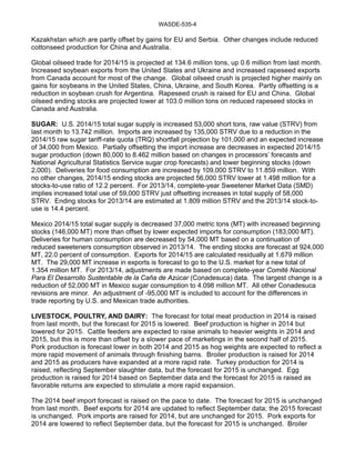 WASDE-535-4 
Kazakhstan which are partly offset by gains for EU and Serbia. Other changes include reduced 
cottonseed production for China and Australia. 
Global oilseed trade for 2014/15 is projected at 134.6 million tons, up 0.6 million from last month. 
Increased soybean exports from the United States and Ukraine and increased rapeseed exports 
from Canada account for most of the change. Global oilseed crush is projected higher mainly on 
gains for soybeans in the United States, China, Ukraine, and South Korea. Partly offsetting is a 
reduction in soybean crush for Argentina. Rapeseed crush is raised for EU and China. Global 
oilseed ending stocks are projected lower at 103.0 million tons on reduced rapeseed stocks in 
Canada and Australia. 
SUGAR: U.S. 2014/15 total sugar supply is increased 53,000 short tons, raw value (STRV) from 
last month to 13.742 million. Imports are increased by 135,000 STRV due to a reduction in the 
2014/15 raw sugar tariff-rate quota (TRQ) shortfall projection by 101,000 and an expected increase 
of 34,000 from Mexico. Partially offsetting the import increase are decreases in expected 2014/15 
sugar production (down 80,000 to 8.462 million based on changes in processors’ forecasts and 
National Agricultural Statistics Service sugar crop forecasts) and lower beginning stocks (down 
2,000). Deliveries for food consumption are increased by 109,000 STRV to 11.859 million. With 
no other changes, 2014/15 ending stocks are projected 56,000 STRV lower at 1.498 million for a 
stocks-to-use ratio of 12.2 percent. For 2013/14, complete-year Sweetener Market Data (SMD) 
implies increased total use of 59,000 STRV just offsetting increases in total supply of 58,000 
STRV. Ending stocks for 2013/14 are estimated at 1.809 million STRV and the 2013/14 stock-to-use 
is 14.4 percent. 
Mexico 2014/15 total sugar supply is decreased 37,000 metric tons (MT) with increased beginning 
stocks (146,000 MT) more than offset by lower expected imports for consumption (183,000 MT). 
Deliveries for human consumption are decreased by 54,000 MT based on a continuation of 
reduced sweeteners consumption observed in 2013/14. The ending stocks are forecast at 924,000 
MT, 22.0 percent of consumption. Exports for 2014/15 are calculated residually at 1.679 million 
MT. The 29,000 MT increase in exports is forecast to go to the U.S. market for a new total of 
1.354 million MT. For 2013/14, adjustments are made based on complete-year Comité Nacional 
Para El Desarrollo Sustentable de la Caña de Azúcar (Conadesuca) data. The largest change is a 
reduction of 52,000 MT in Mexico sugar consumption to 4.098 million MT. All other Conadesuca 
revisions are minor. An adjustment of -95,000 MT is included to account for the differences in 
trade reporting by U.S. and Mexican trade authorities. 
LIVESTOCK, POULTRY, AND DAIRY: The forecast for total meat production in 2014 is raised 
from last month, but the forecast for 2015 is lowered. Beef production is higher in 2014 but 
lowered for 2015. Cattle feeders are expected to raise animals to heavier weights in 2014 and 
2015, but this is more than offset by a slower pace of marketings in the second half of 2015. 
Pork production is forecast lower in both 2014 and 2015 as hog weights are expected to reflect a 
more rapid movement of animals through finishing barns. Broiler production is raised for 2014 
and 2015 as producers have expanded at a more rapid rate. Turkey production for 2014 is 
raised, reflecting September slaughter data, but the forecast for 2015 is unchanged. Egg 
production is raised for 2014 based on September data and the forecast for 2015 is raised as 
favorable returns are expected to stimulate a more rapid expansion. 
The 2014 beef import forecast is raised on the pace to date. The forecast for 2015 is unchanged 
from last month. Beef exports for 2014 are updated to reflect September data; the 2015 forecast 
is unchanged. Pork imports are raised for 2014, but are unchanged for 2015. Pork exports for 
2014 are lowered to reflect September data, but the forecast for 2015 is unchanged. Broiler 
 