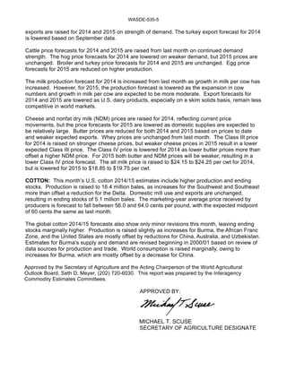 WASDE-535-5 
exports are raised for 2014 and 2015 on strength of demand. The turkey export forecast for 2014 
is lowered based on September data. 
Cattle price forecasts for 2014 and 2015 are raised from last month on continued demand 
strength. The hog price forecasts for 2014 are lowered on weaker demand, but 2015 prices are 
unchanged. Broiler and turkey price forecasts for 2014 and 2015 are unchanged. Egg price 
forecasts for 2015 are reduced on higher production. 
The milk production forecast for 2014 is increased from last month as growth in milk per cow has 
increased. However, for 2015, the production forecast is lowered as the expansion in cow 
numbers and growth in milk per cow are expected to be more moderate. Export forecasts for 
2014 and 2015 are lowered as U.S. dairy products, especially on a skim solids basis, remain less 
competitive in world markets. 
Cheese and nonfat dry milk (NDM) prices are raised for 2014, reflecting current price 
movements, but the price forecasts for 2015 are lowered as domestic supplies are expected to 
be relatively large. Butter prices are reduced for both 2014 and 2015 based on prices to date 
and weaker expected exports. Whey prices are unchanged from last month. The Class III price 
for 2014 is raised on stronger cheese prices, but weaker cheese prices in 2015 result in a lower 
expected Class III price. The Class IV price is lowered for 2014 as lower butter prices more than 
offset a higher NDM price. For 2015 both butter and NDM prices will be weaker, resulting in a 
lower Class IV price forecast. The all milk price is raised to $24.15 to $24.25 per cwt for 2014, 
but is lowered for 2015 to $18.85 to $19.75 per cwt. 
COTTON: This month’s U.S. cotton 2014/15 estimates include higher production and ending 
stocks. Production is raised to 16.4 million bales, as increases for the Southwest and Southeast 
more than offset a reduction for the Delta. Domestic mill use and exports are unchanged, 
resulting in ending stocks of 5.1 million bales. The marketing-year average price received by 
producers is forecast to fall between 56.0 and 64.0 cents per pound, with the expected midpoint 
of 60 cents the same as last month. 
The global cotton 2014/15 forecasts also show only minor revisions this month, leaving ending 
stocks marginally higher. Production is raised slightly as increases for Burma, the African Franc 
Zone, and the United States are mostly offset by reductions for China, Australia, and Uzbekistan. 
Estimates for Burma’s supply and demand are revised beginning in 2000/01 based on review of 
data sources for production and trade. World consumption is raised marginally, owing to 
increases for Burma, which are mostly offset by a decrease for China. 
Approved by the Secretary of Agriculture and the Acting Chairperson of the World Agricultural 
Outlook Board, Seth D. Meyer, (202) 720-6030. This report was prepared by the Interagency 
Commodity Estimates Committees. 
APPROVED BY: 
MICHAEL T. SCUSE 
SECRETARY OF AGRICULTURE DESIGNATE 
 