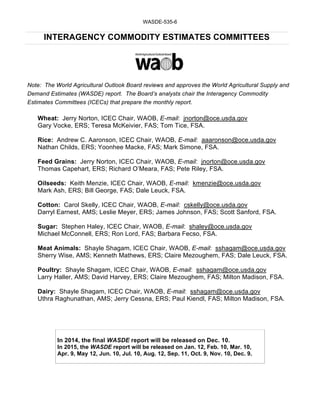 WASDE-535-6 
INTERAGENCY COMMODITY ESTIMATES COMMITTEES 
Note: The World Agricultural Outlook Board reviews and approves the World Agricultural Supply and 
Demand Estimates (WASDE) report. The Board’s analysts chair the Interagency Commodity 
Estimates Committees (ICECs) that prepare the monthly report. 
Wheat: Jerry Norton, ICEC Chair, WAOB, E-mail: jnorton@oce.usda.gov 
Gary Vocke, ERS; Teresa McKeivier, FAS; Tom Tice, FSA. 
Rice: Andrew C. Aaronson, ICEC Chair, WAOB, E-mail: aaaronson@oce.usda.gov 
Nathan Childs, ERS; Yoonhee Macke, FAS; Mark Simone, FSA. 
Feed Grains: Jerry Norton, ICEC Chair, WAOB, E-mail: jnorton@oce.usda.gov 
Thomas Capehart, ERS; Richard O’Meara, FAS; Pete Riley, FSA. 
Oilseeds: Keith Menzie, ICEC Chair, WAOB, E-mail: kmenzie@oce.usda.gov 
Mark Ash, ERS; Bill George, FAS; Dale Leuck, FSA. 
Cotton: Carol Skelly, ICEC Chair, WAOB, E-mail: cskelly@oce.usda.gov 
Darryl Earnest, AMS; Leslie Meyer, ERS; James Johnson, FAS; Scott Sanford, FSA. 
Sugar: Stephen Haley, ICEC Chair, WAOB, E-mail: shaley@oce.usda.gov 
Michael McConnell, ERS; Ron Lord, FAS; Barbara Fecso, FSA. 
Meat Animals: Shayle Shagam, ICEC Chair, WAOB, E-mail: sshagam@oce.usda.gov 
Sherry Wise, AMS; Kenneth Mathews, ERS; Claire Mezoughem, FAS; Dale Leuck, FSA. 
Poultry: Shayle Shagam, ICEC Chair, WAOB, E-mail: sshagam@oce.usda.gov 
Larry Haller, AMS; David Harvey, ERS; Claire Mezoughem, FAS; Milton Madison, FSA. 
Dairy: Shayle Shagam, ICEC Chair, WAOB, E-mail: sshagam@oce.usda.gov 
Uthra Raghunathan, AMS; Jerry Cessna, ERS; Paul Kiendl, FAS; Milton Madison, FSA. 
In 2014, the final WASDE report will be released on Dec. 10. 
In 2015, the WASDE report will be released on Jan. 12, Feb. 10, Mar. 10, 
Apr. 9, May 12, Jun. 10, Jul. 10, Aug. 12, Sep. 11, Oct. 9, Nov. 10, Dec. 9. 
 