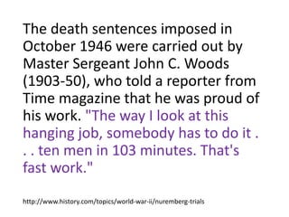 The death sentences imposed in
October 1946 were carried out by
Master Sergeant John C. Woods
(1903-50), who told a reporter from
Time magazine that he was proud of
his work. "The way I look at this
hanging job, somebody has to do it .
. . ten men in 103 minutes. That's
fast work."
http://www.history.com/topics/world-war-ii/nuremberg-trials
 