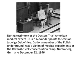 During testimony at the Doctors Trial, American
medical expert Dr. Leo Alexander points to scars on
Jadwiga Dzido’s leg. Dzido, a member of the Polish
underground, was a victim of medical experiments at
the Ravensbrüeck concentration camp. Nuremberg,
Germany, December 22, 1946.
 