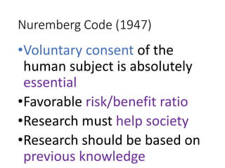 Nuremberg Code (1947)
•Voluntary consent of the
human subject is absolutely
essential
•Favorable risk/benefit ratio
•Research must help society
•Research should be based on
previous knowledge
 
