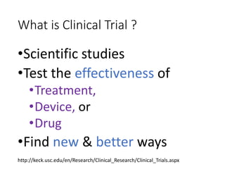 What is Clinical Trial ?
•Scientific studies
•Test the effectiveness of
•Treatment,
•Device, or
•Drug
•Find new & better ways
http://keck.usc.edu/en/Research/Clinical_Research/Clinical_Trials.aspx
 