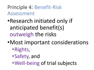 Principle 4: Benefit-Risk
Assessment
•Research initiated only if
anticipated benefit(s)
outweigh the risks
•Most important considerations
•Rights,
•Safety, and
•Well-being of trial subjects
 
