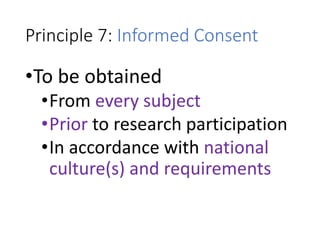 Principle 7: Informed Consent
•To be obtained
•From every subject
•Prior to research participation
•In accordance with national
culture(s) and requirements
 