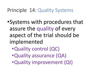 Principle 14: Quality Systems
•Systems with procedures that
assure the quality of every
aspect of the trial should be
implemented
•Quality control (QC)
•Quality assurance (QA)
•Quality improvement (QI)
 