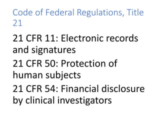 Code of Federal Regulations, Title
21
21 CFR 11: Electronic records
and signatures
21 CFR 50: Protection of
human subjects
21 CFR 54: Financial disclosure
by clinical investigators
 