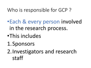 Who is responsible for GCP ?
•Each & every person involved
in the research process.
•This includes
1.Sponsors
2.Investigators and research
staff
 