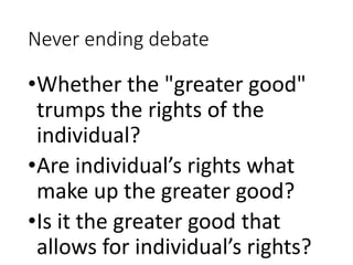 Never ending debate
•Whether the "greater good"
trumps the rights of the
individual?
•Are individual’s rights what
make up the greater good?
•Is it the greater good that
allows for individual’s rights?
 