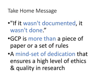 Take Home Message
•"If it wasn't documented, it
wasn't done.”
•GCP is more than a piece of
paper or a set of rules
•A mind-set of dedication that
ensures a high level of ethics
& quality in research
 