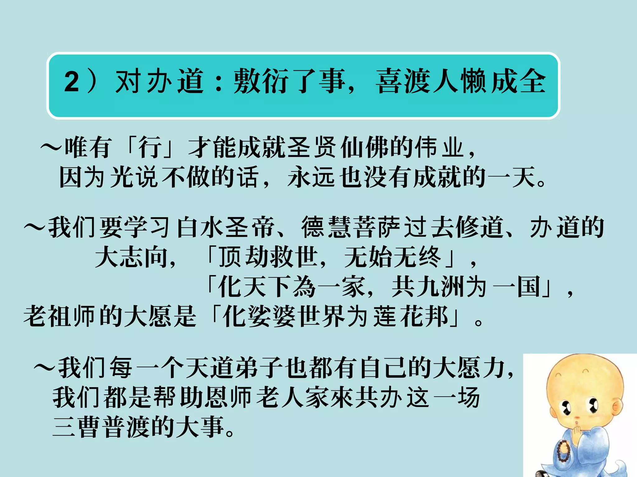 2 ） 道：敷衍了事，喜渡人 成全对办 懒
～唯有「行」才能成就 仙佛的 ，圣贤 伟业
因 光 不做的 ，永 也没有成就的一天。为 说 话 远
～我 要学 白水 帝、 慧菩 去修道、 道的们 习 圣 德 萨过 办
大志向，「 劫救世，无始无 」，顶 终
「化天下為一家，共九洲 一国」，为
老祖 的大愿是「化娑婆世界 花邦」。师 为莲
～我 一个天道弟子也都有自己的大愿力，们每
我 都是 助恩 老人家來共 一们 帮 师 办这 场
三曹普渡的大事。
 