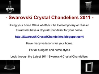 - Swarovski Crystal Chandeliers 2011 -
 Giving your home Class whether it be Contemporary or Classic
      Swarovski have a Crystal Chandelier for your home.

     http://SwarovskiCrystalChandeliers.blogspot.com/

              Have many variations for your home.

                For all budgets and home styles

  Look through the Latest 2011 Swarovski Crystal Chandeliers
 