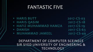 FANTASTIC FIVE
• HARIS BUTT 2017-CS-03
• HARIS QASIM 2017-CS-18
• HAFIZ MUHAMMAD HAMZA 2017-CS-19
• DANISH 2017-CS-63
• MUHAMMAD JAMEEL 2017-CS-49
DEPARTMENT OF COMPUTER SCEINECE
SIR SYED UNIVERSITY OF ENGINEERING &
TECHNOLOGY
 