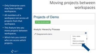Moving projects between
workspaces
• Only Enterprise users
may have multiple
workspaces.
• All members of a
workspace can access all
projects from that
workspace.
• This feature lets you
move projects between
workspaces.
• Which lets you control
who can access which
projects.
 