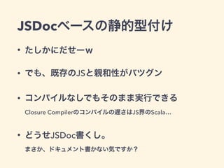 JSDocベースの静的型付け
• たしかにだせーｗ
• でも、既存のJSと親和性がバツグン
• コンパイルなしでもそのまま実行できる 
Closure Compilerのコンパイルの遅さはJS界のScala…
• どうせJSDoc書くし。 
まさか、ドキュメント書かない気ですか？
 