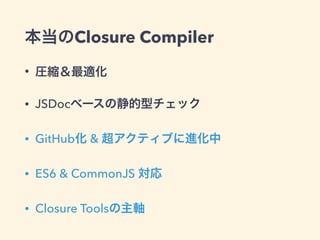 本当のClosure Compiler
• 圧縮＆最適化
• JSDocベースの静的型チェック
• GitHub化 & 超アクティブに進化中
• ES6 & CommonJS 対応
• Closure Toolsの主軸
 